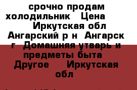 срочно продам холодильник › Цена ­ 3 000 - Иркутская обл., Ангарский р-н, Ангарск г. Домашняя утварь и предметы быта » Другое   . Иркутская обл.